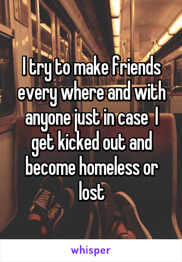 I try to make friends every where and with anyone just in case  I get kicked out and become homeless or lost