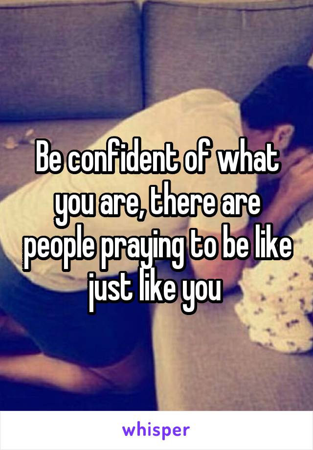 Be confident of what you are, there are people praying to be like just like you 