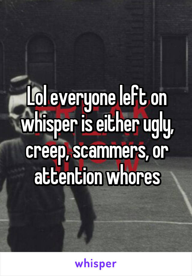 Lol everyone left on whisper is either ugly, creep, scammers, or attention whores