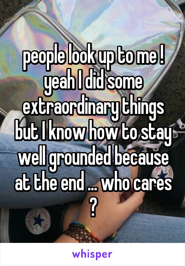 people look up to me ! yeah I did some extraordinary things but I know how to stay well grounded because at the end ... who cares ?