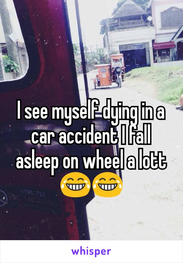 I see myself dying in a car accident I fall asleep on wheel a lott 😂😂