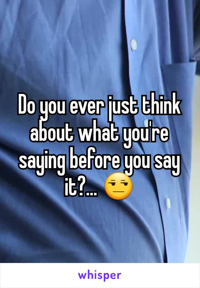 Do you ever just think about what you're saying before you say it?... 😒