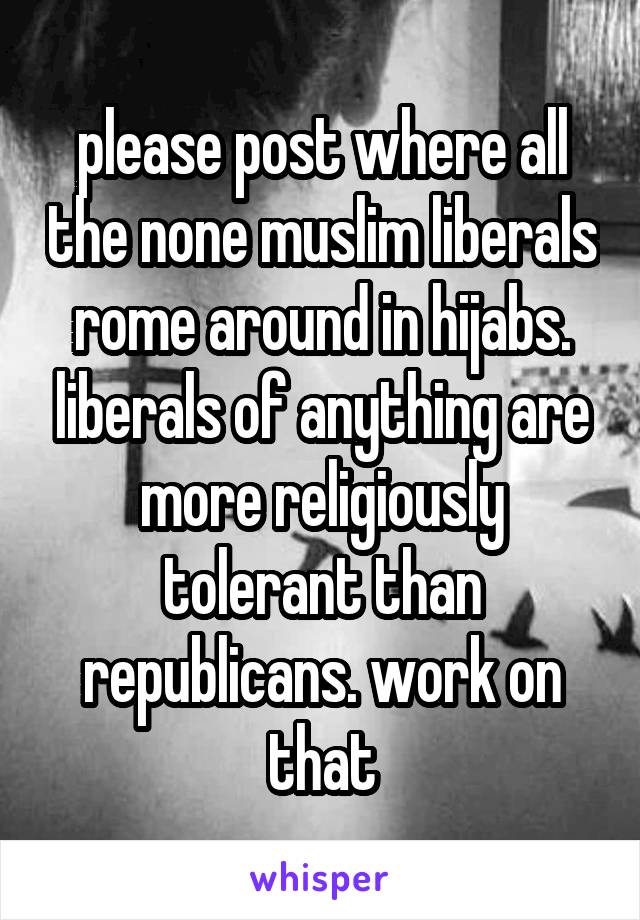 please post where all the none muslim liberals rome around in hijabs. liberals of anything are more religiously tolerant than republicans. work on that