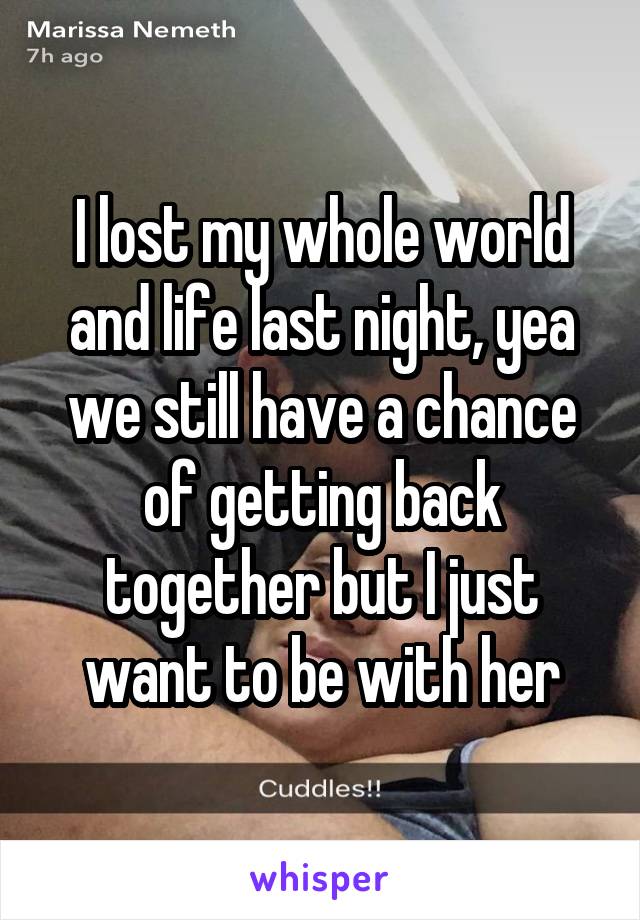 I lost my whole world and life last night, yea we still have a chance of getting back together but I just want to be with her