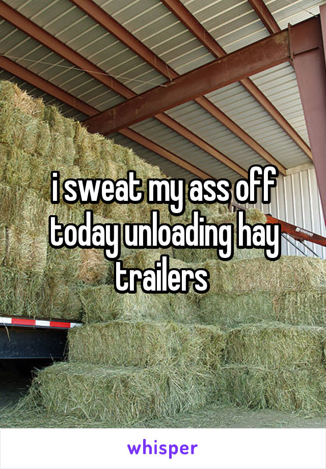 i sweat my ass off today unloading hay trailers 