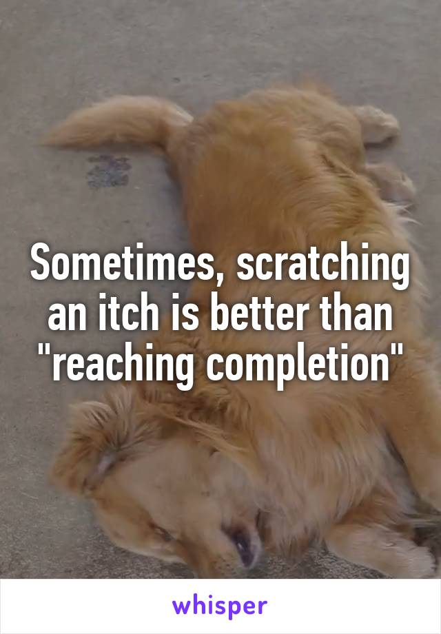 Sometimes, scratching an itch is better than "reaching completion"