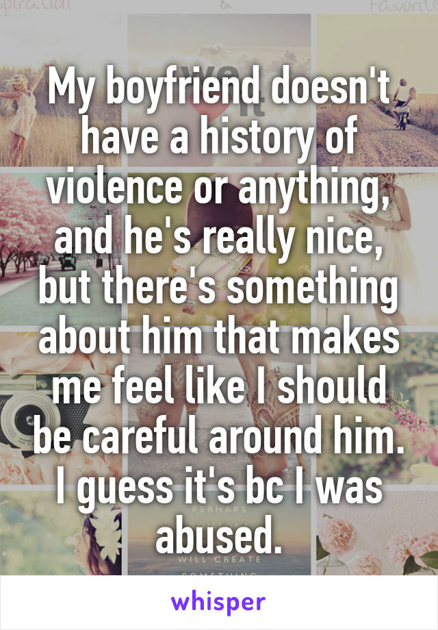 My boyfriend doesn't have a history of violence or anything, and he's really nice, but there's something about him that makes me feel like I should be careful around him. I guess it's bc I was abused.