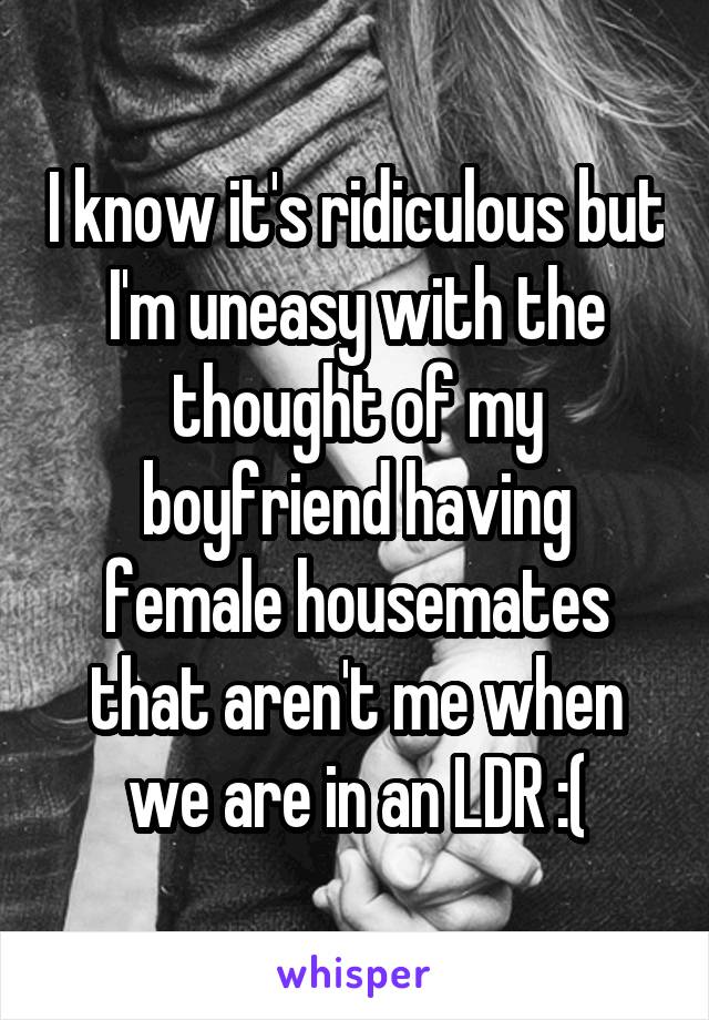 I know it's ridiculous but I'm uneasy with the thought of my boyfriend having female housemates that aren't me when we are in an LDR :(