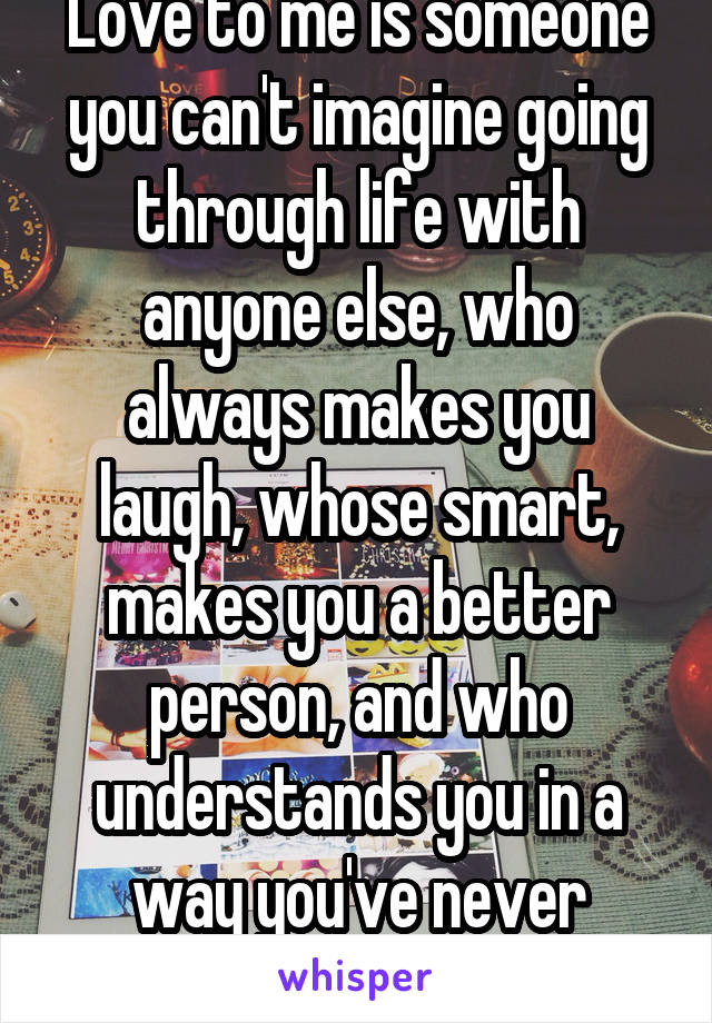 Love to me is someone you can't imagine going through life with anyone else, who always makes you laugh, whose smart, makes you a better person, and who understands you in a way you've never known.