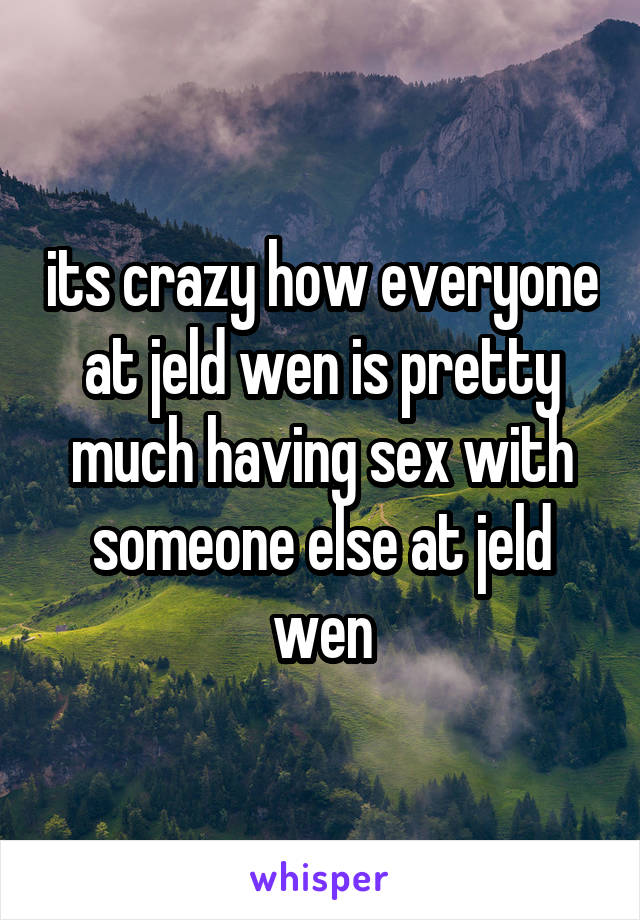 its crazy how everyone at jeld wen is pretty much having sex with someone else at jeld wen