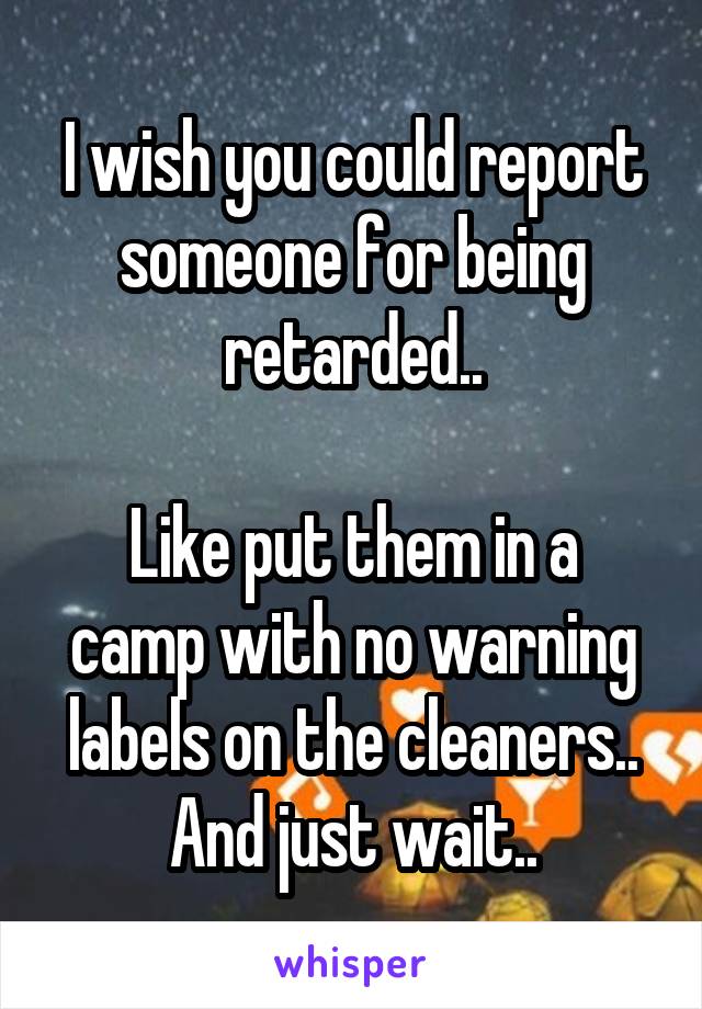 I wish you could report someone for being retarded..

Like put them in a camp with no warning labels on the cleaners..
And just wait..