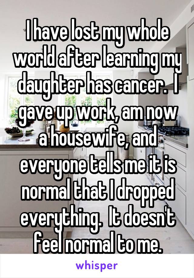 I have lost my whole world after learning my daughter has cancer.  I gave up work, am now a housewife, and everyone tells me it is normal that I dropped everything.  It doesn't feel normal to me.