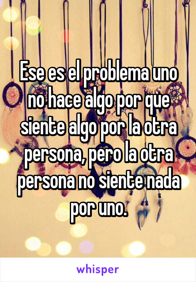 Ese es el problema uno no hace algo por que siente algo por la otra persona, pero la otra persona no siente nada por uno.