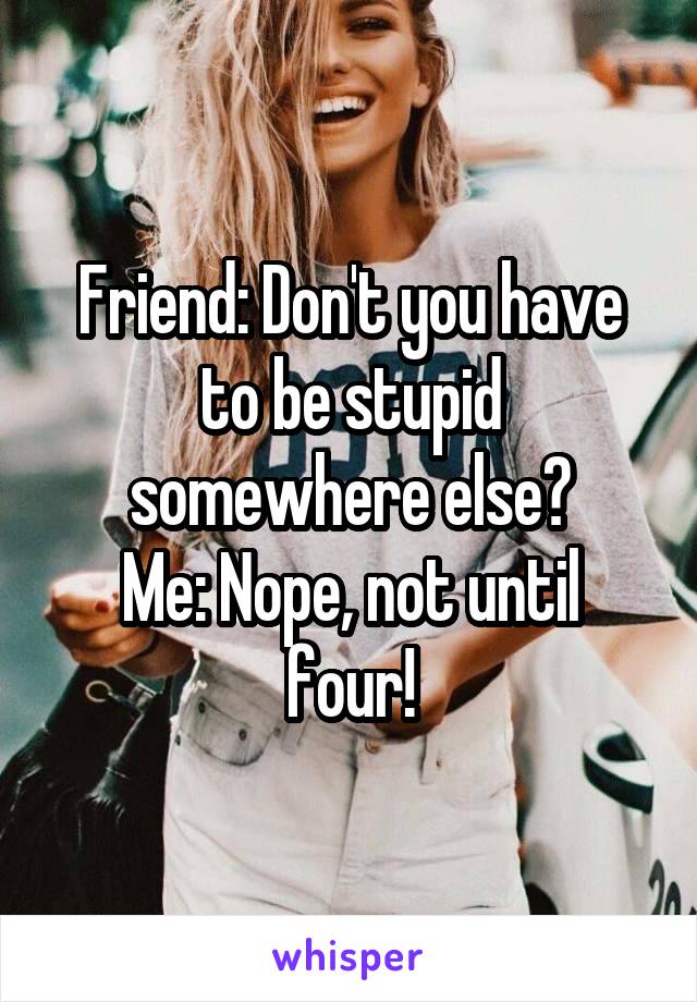 Friend: Don't you have to be stupid somewhere else?
Me: Nope, not until four!