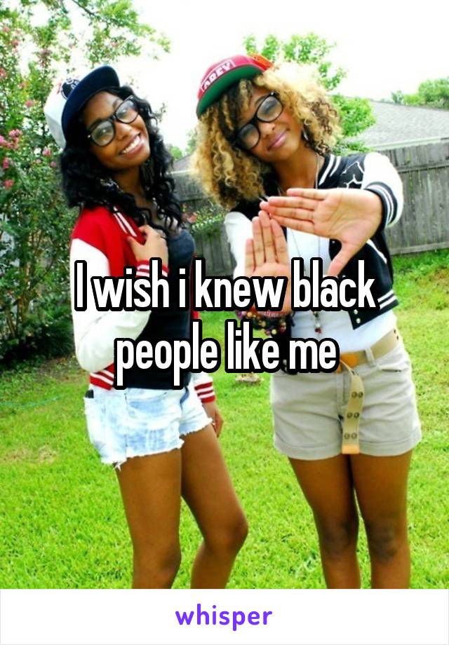 I wish i knew black people like me