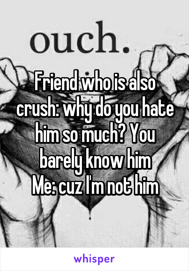 Friend who is also crush: why do you hate him so much? You barely know him
Me: cuz I'm not him