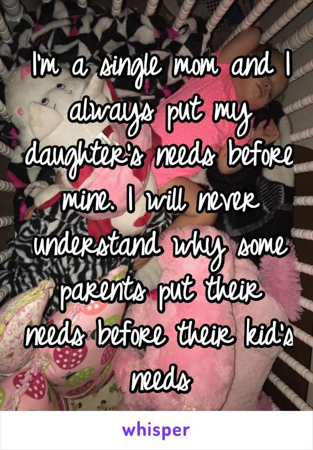 I'm a single mom and I always put my daughter's needs before mine. I will never understand why some parents put their needs before their kid's needs