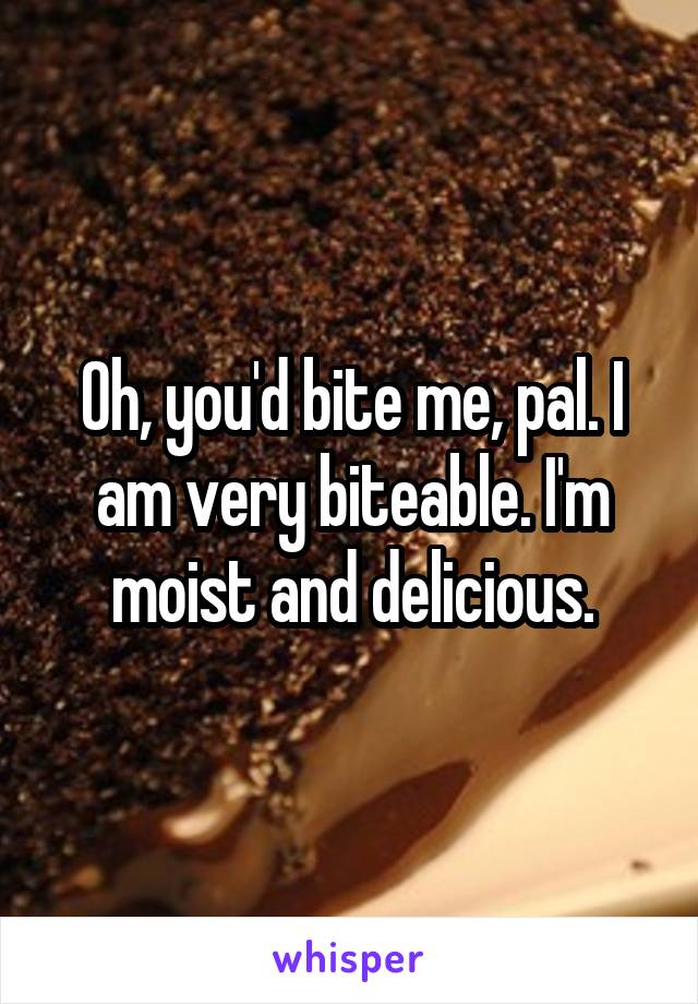 Oh, you'd bite me, pal. I am very biteable. I'm moist and delicious.