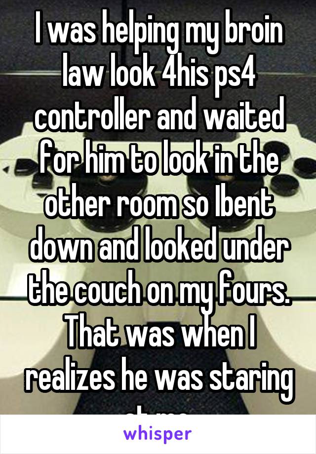 I was helping my broin law look 4his ps4 controller and waited for him to look in the other room so Ibent down and looked under the couch on my fours. That was when I realizes he was staring at me.