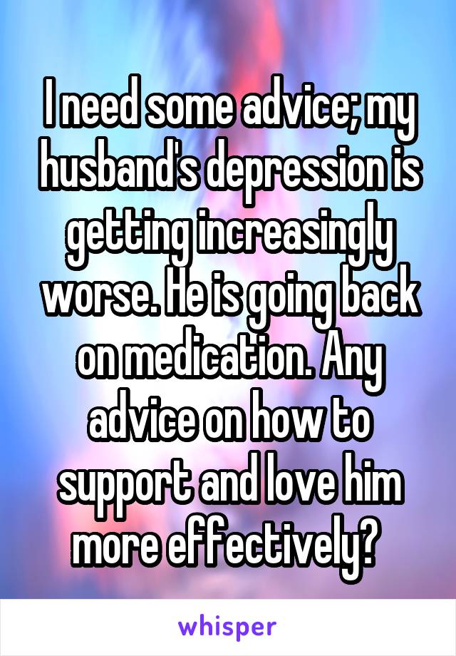 I need some advice; my husband's depression is getting increasingly worse. He is going back on medication. Any advice on how to support and love him more effectively? 