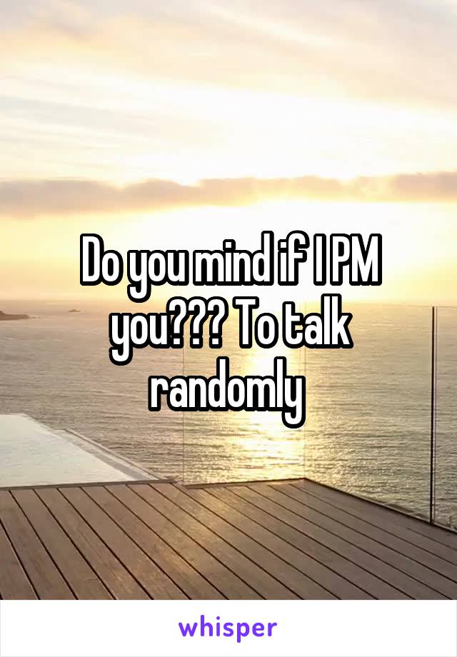 Do you mind if I PM you??? To talk randomly 