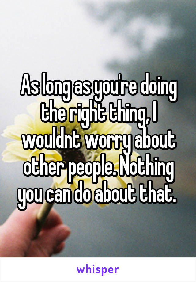 As long as you're doing the right thing, I wouldnt worry about other people. Nothing you can do about that. 