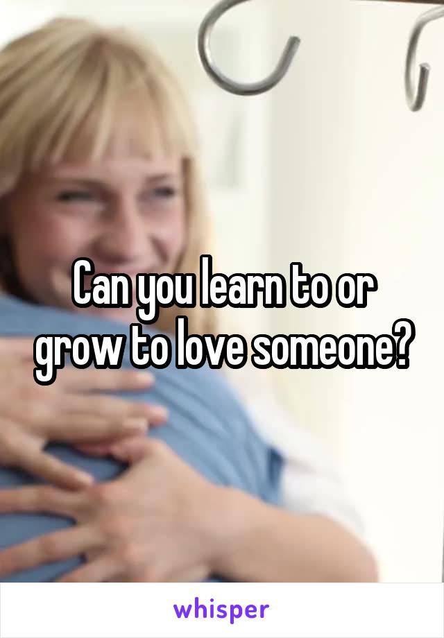 Can you learn to or grow to love someone?