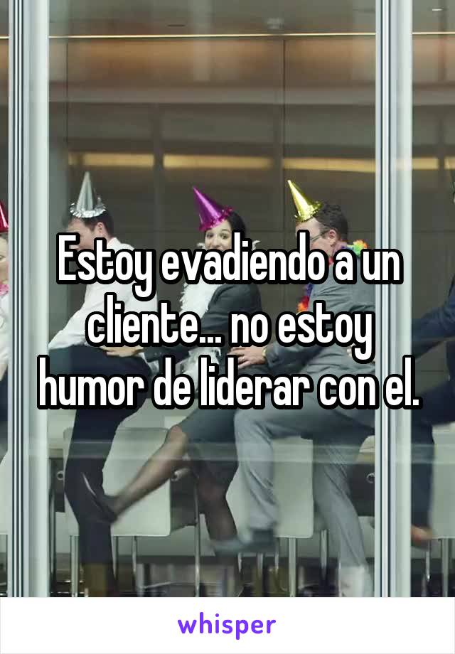 Estoy evadiendo a un cliente... no estoy humor de liderar con el.