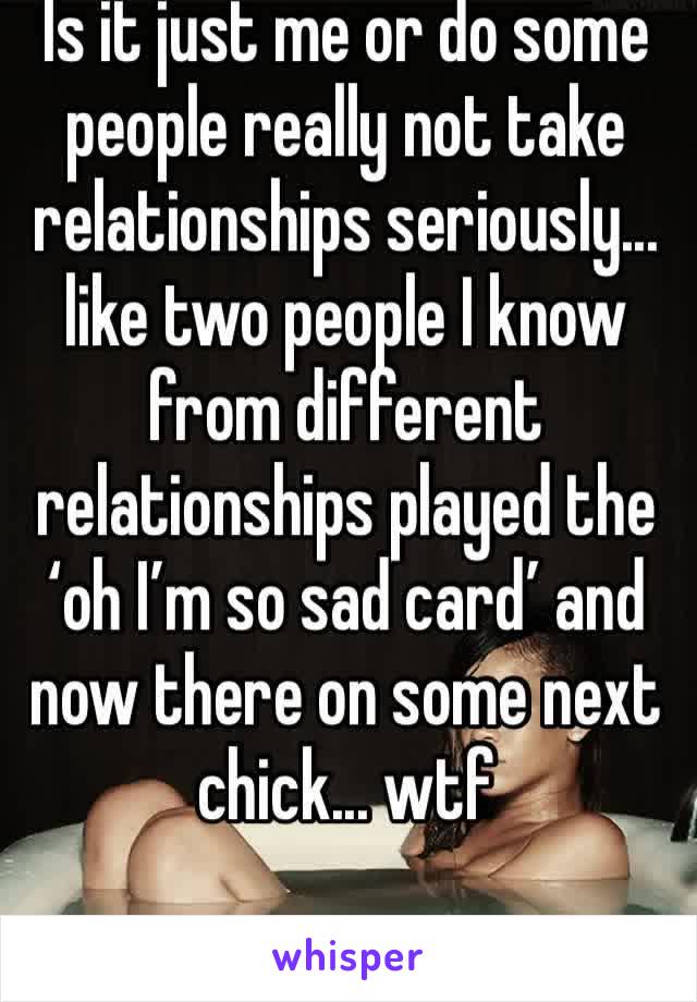 Is it just me or do some people really not take relationships seriously... like two people I know from different relationships played the ‘oh I’m so sad card’ and now there on some next chick... wtf