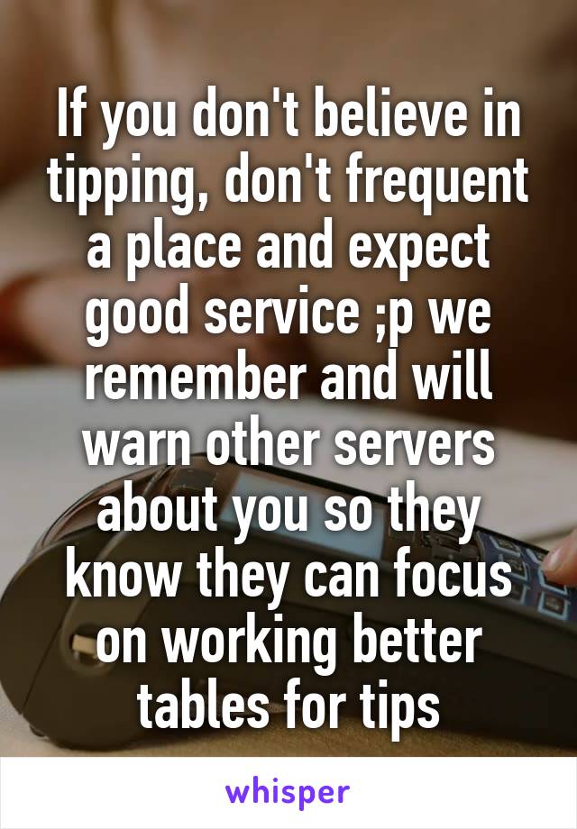 If you don't believe in tipping, don't frequent a place and expect good service ;p we remember and will warn other servers about you so they know they can focus on working better tables for tips