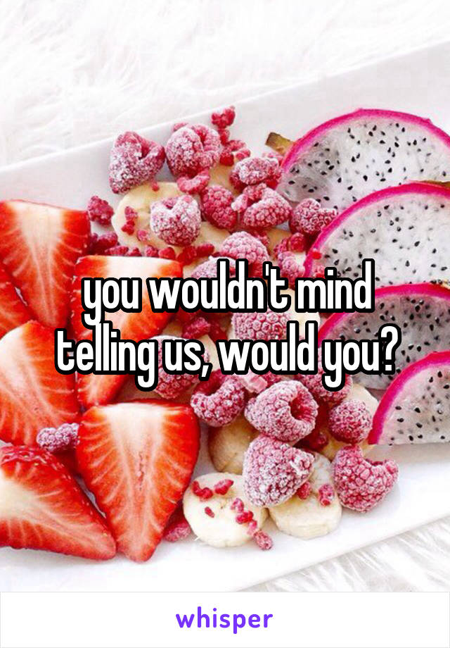 you wouldn't mind telling us, would you?