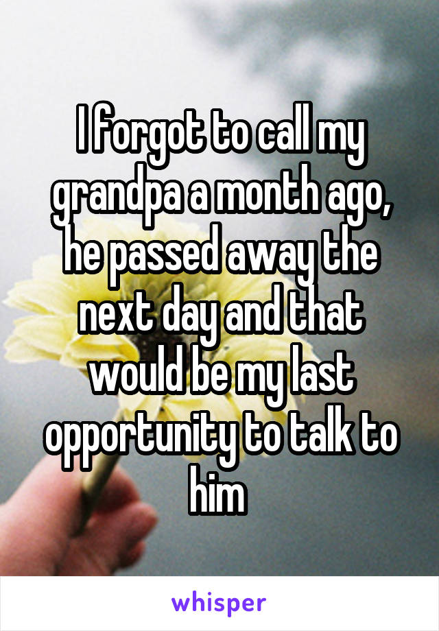 I forgot to call my grandpa a month ago, he passed away the next day and that would be my last opportunity to talk to him 