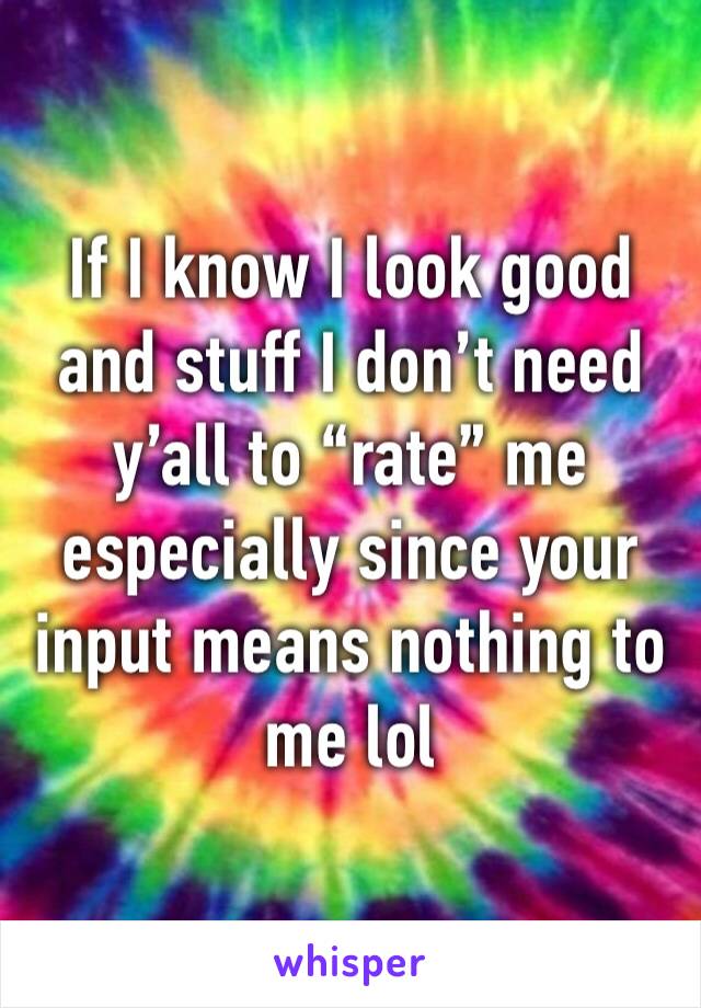 If I know I look good and stuff I don’t need y’all to “rate” me especially since your input means nothing to me lol