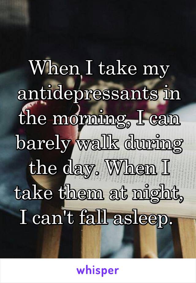 When I take my antidepressants in the morning, I can barely walk during the day. When I take them at night, I can't fall asleep. 