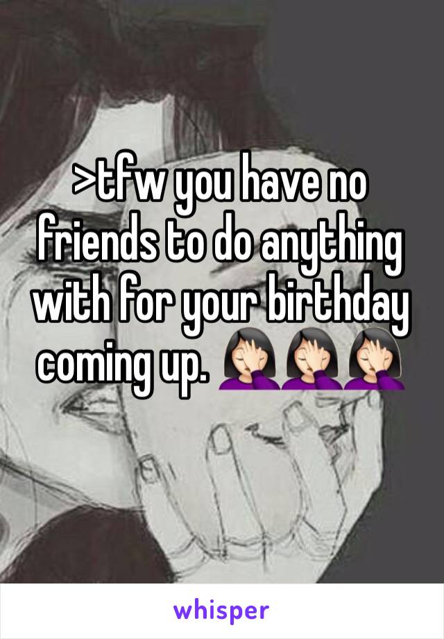 >tfw you have no friends to do anything with for your birthday coming up. 🤦🏻‍♀️🤦🏻‍♀️🤦🏻‍♀️