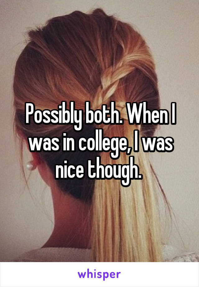 Possibly both. When I was in college, I was nice though. 