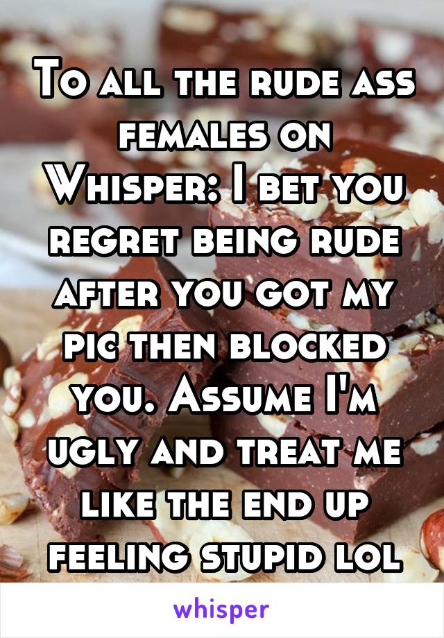 To all the rude ass females on Whisper: I bet you regret being rude after you got my pic then blocked you. Assume I'm ugly and treat me like the end up feeling stupid lol