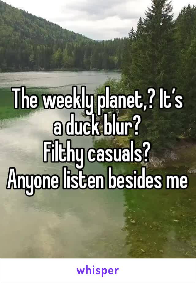 The weekly planet,? It’s a duck blur? 
Filthy casuals? 
Anyone listen besides me 