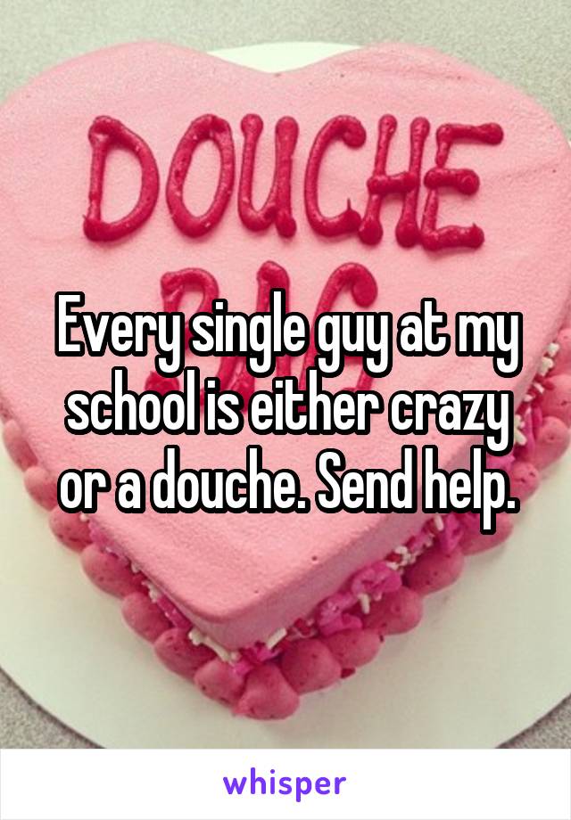 Every single guy at my school is either crazy or a douche. Send help.