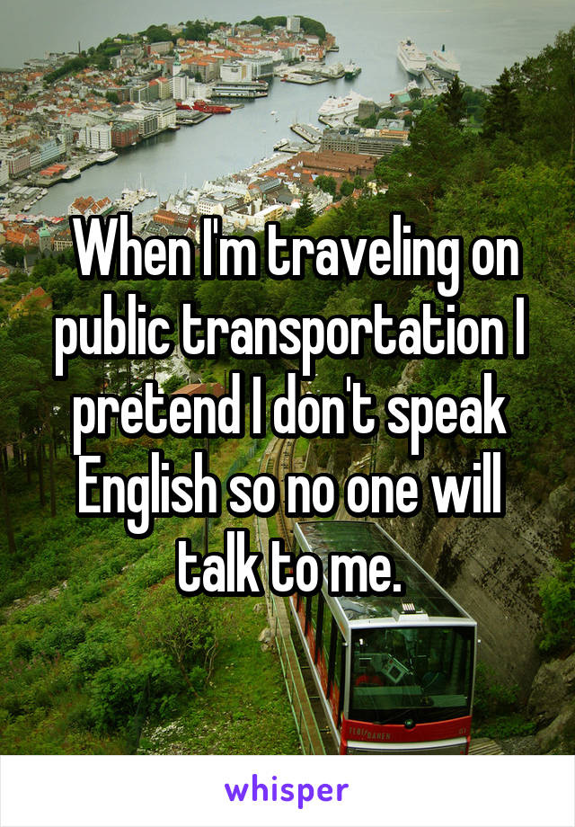  When I'm traveling on public transportation I pretend I don't speak English so no one will talk to me.