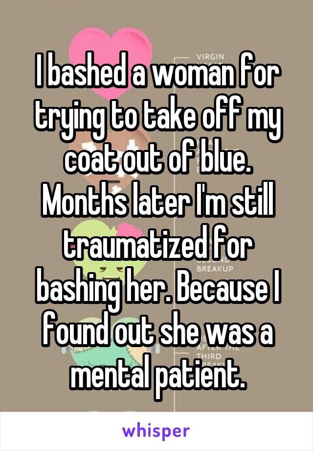 I bashed a woman for trying to take off my coat out of blue.
Months later I'm still traumatized for bashing her. Because I found out she was a mental patient.