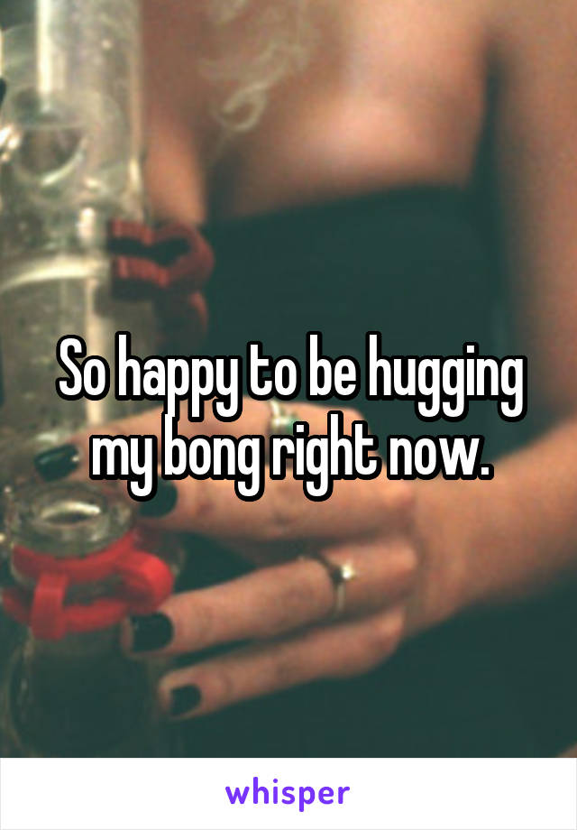 So happy to be hugging my bong right now.