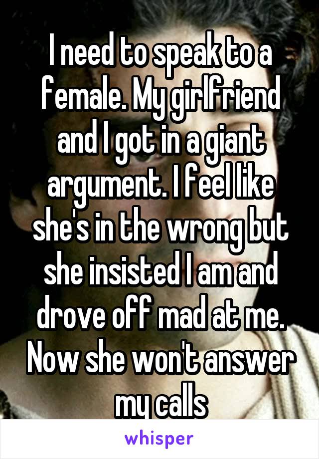 I need to speak to a female. My girlfriend and I got in a giant argument. I feel like she's in the wrong but she insisted I am and drove off mad at me. Now she won't answer my calls