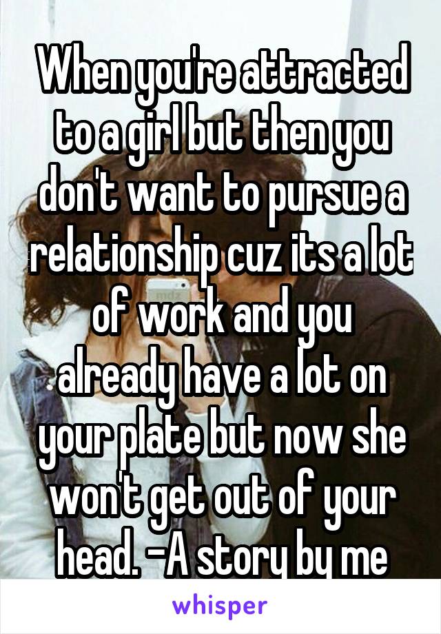 When you're attracted to a girl but then you don't want to pursue a relationship cuz its a lot of work and you already have a lot on your plate but now she won't get out of your head. -A story by me