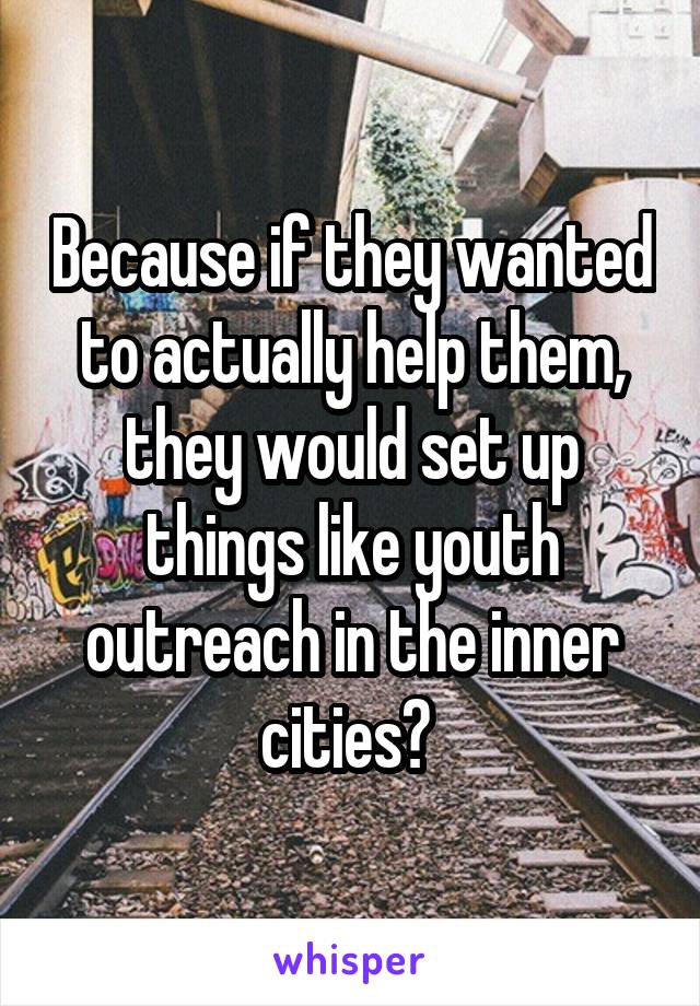 Because if they wanted to actually help them, they would set up things like youth outreach in the inner cities? 