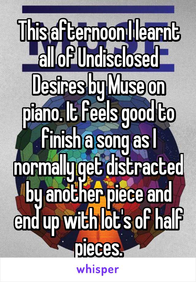 This afternoon I learnt all of Undisclosed Desires by Muse on piano. It feels good to finish a song as I normally get distracted by another piece and end up with lot's of half pieces.