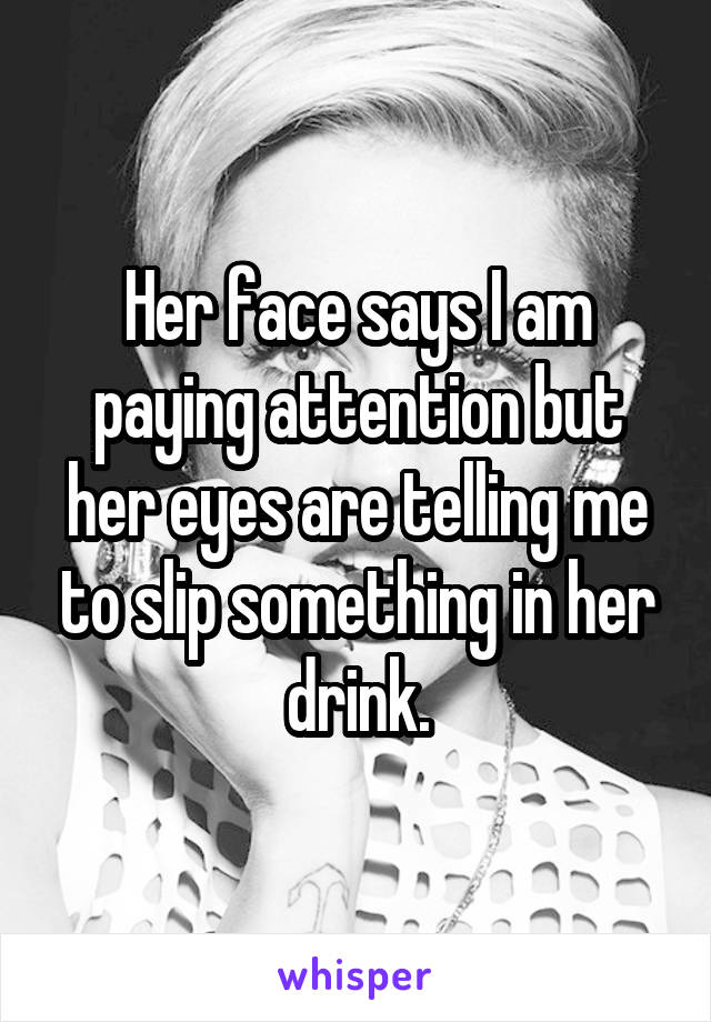 Her face says I am paying attention but her eyes are telling me to slip something in her drink.