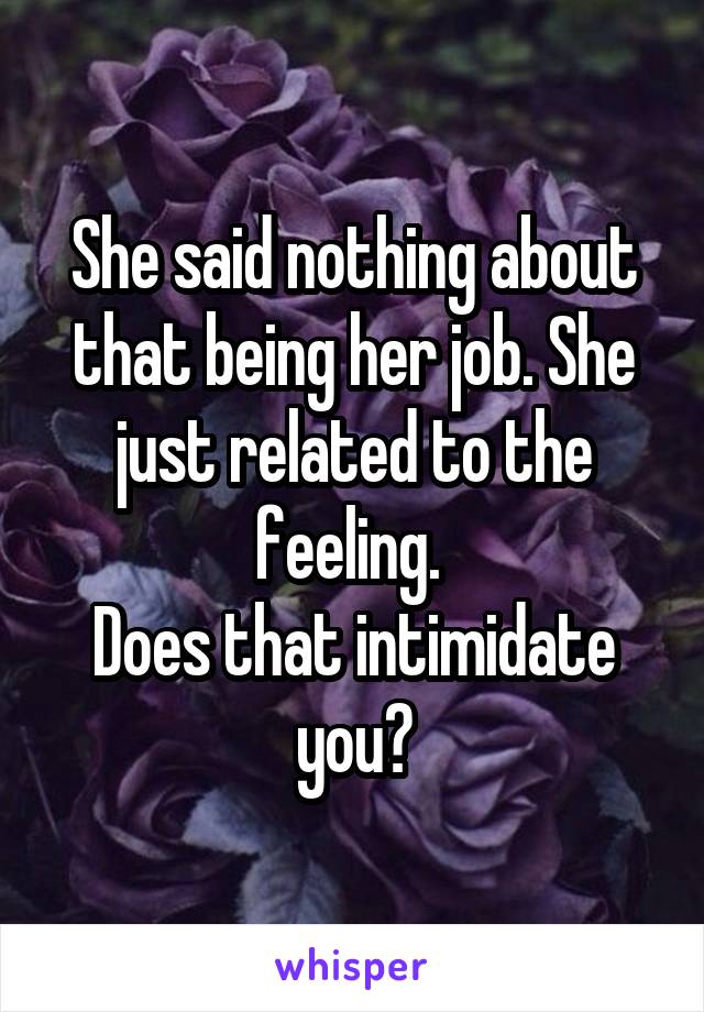 She said nothing about that being her job. She just related to the feeling. 
Does that intimidate you?