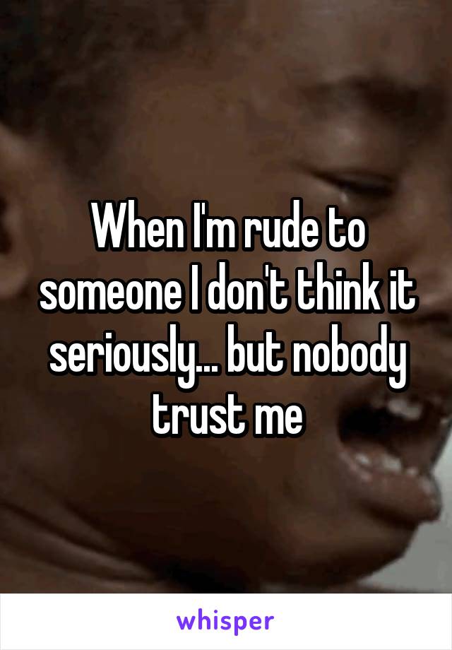 When I'm rude to someone I don't think it seriously... but nobody trust me