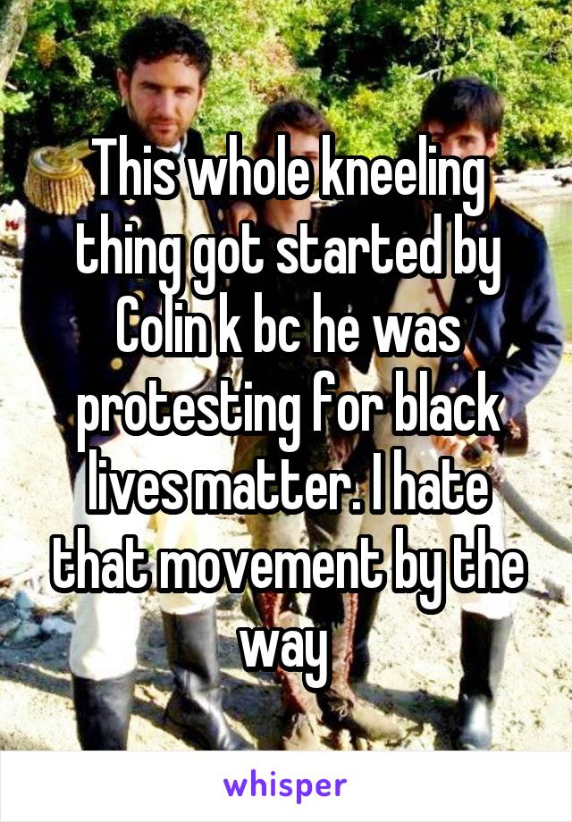 This whole kneeling thing got started by Colin k bc he was protesting for black lives matter. I hate that movement by the way 